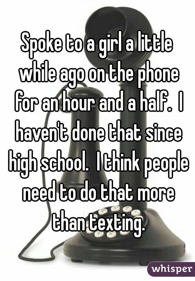 Spoke to a girl a little while ago on the phone for an hour and a half.  I haven't done that since high school.  I think people need to do that more than texting.