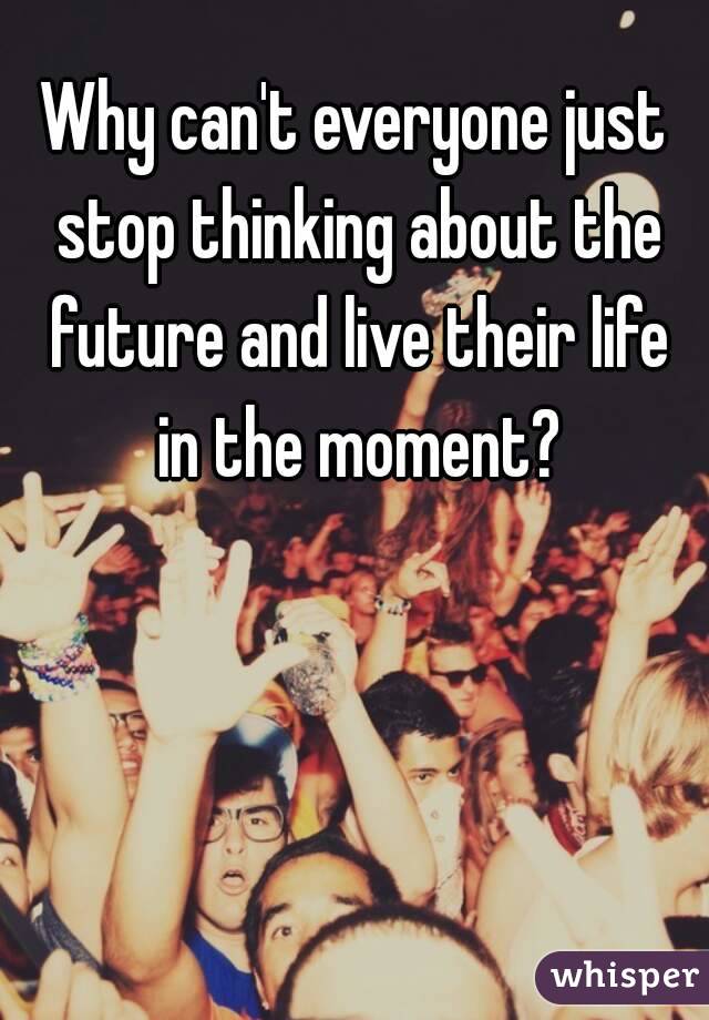 Why can't everyone just stop thinking about the future and live their life in the moment?