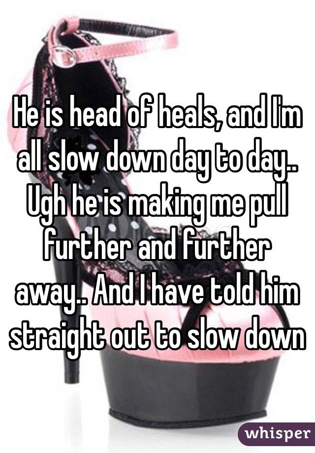 He is head of heals, and I'm all slow down day to day.. Ugh he is making me pull further and further away.. And I have told him straight out to slow down 