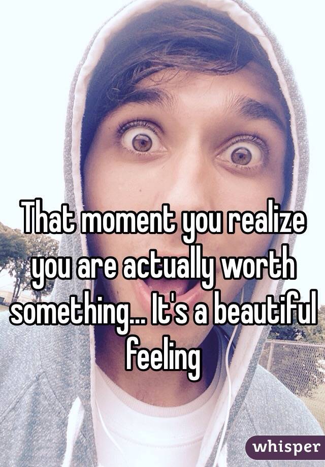 That moment you realize you are actually worth something... It's a beautiful feeling