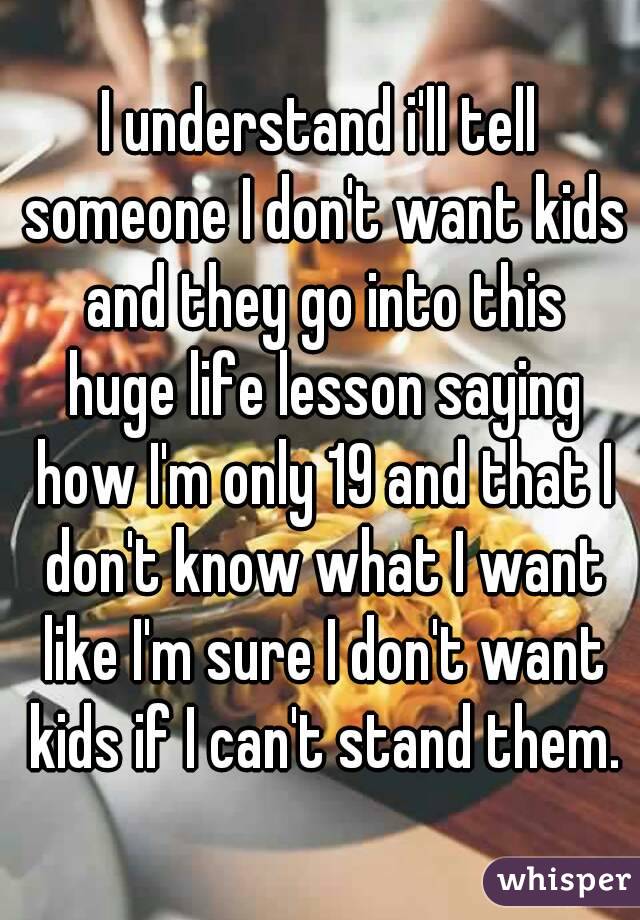 I understand i'll tell someone I don't want kids and they go into this huge life lesson saying how I'm only 19 and that I don't know what I want like I'm sure I don't want kids if I can't stand them.