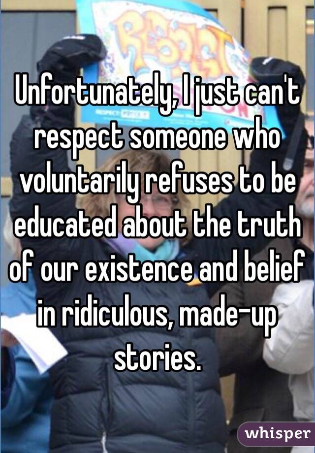 Unfortunately, I just can't respect someone who voluntarily refuses to be educated about the truth of our existence and belief in ridiculous, made-up stories.
