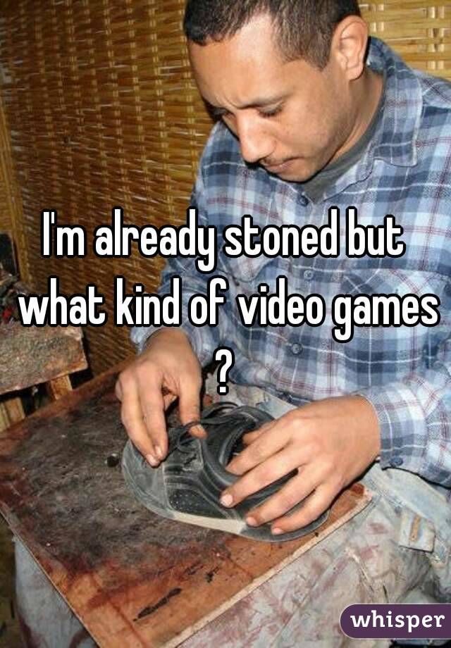 I'm already stoned but what kind of video games ? 