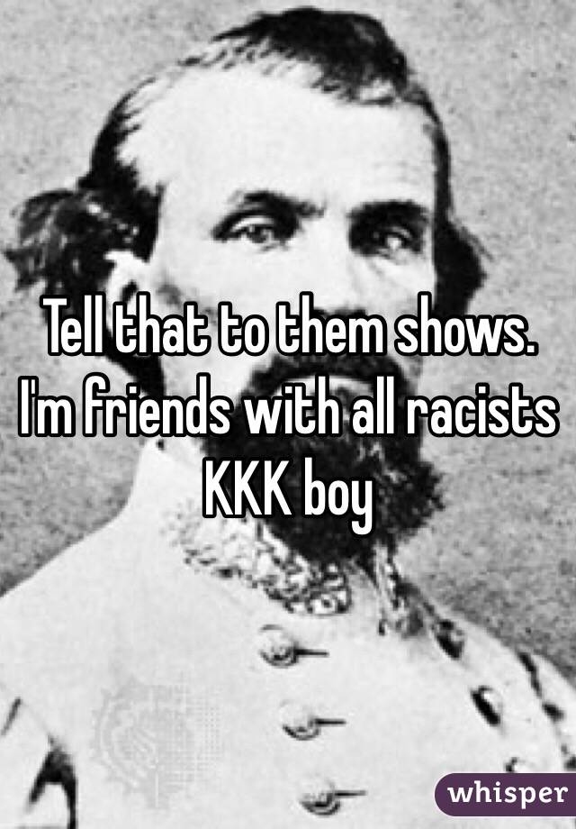 Tell that to them shows. I'm friends with all racists KKK boy