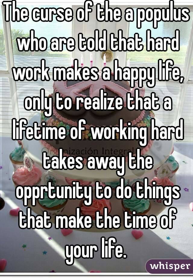 The curse of the a populus who are told that hard work makes a happy life, only to realize that a lifetime of working hard takes away the opprtunity to do things that make the time of your life. 