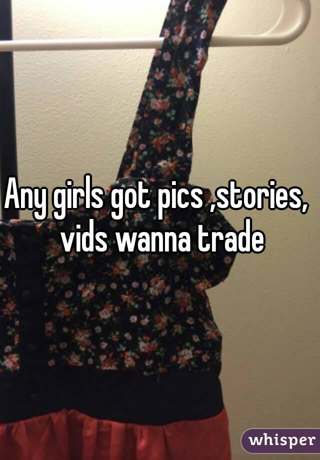 Any girls got pics ,stories,  vids wanna trade