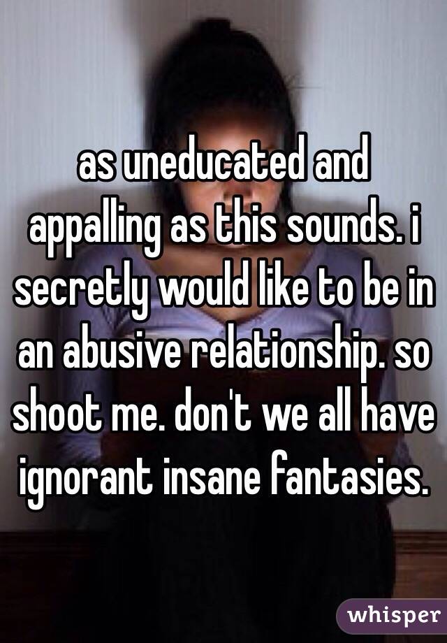 as uneducated and appalling as this sounds. i secretly would like to be in an abusive relationship. so shoot me. don't we all have ignorant insane fantasies. 