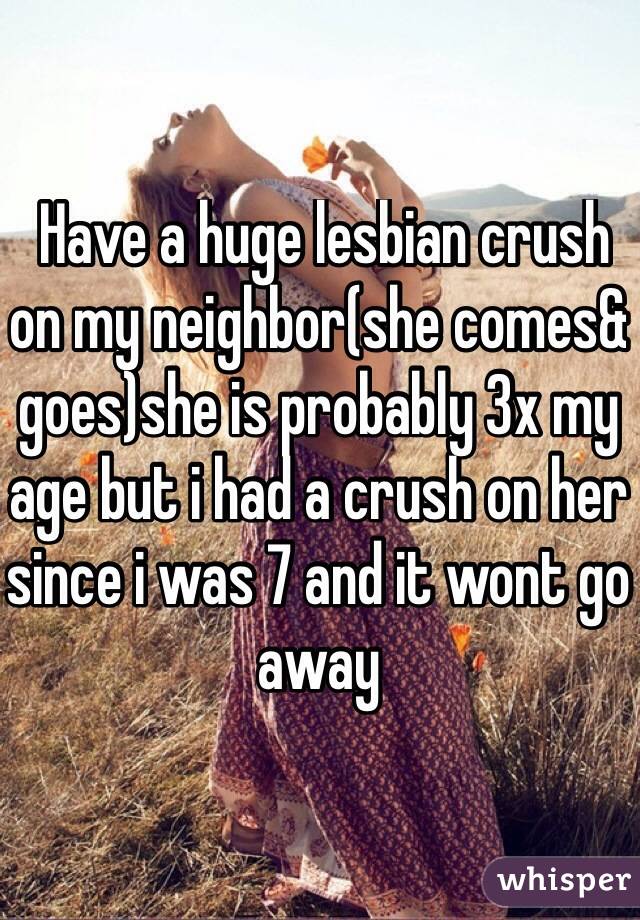  Have a huge lesbian crush on my neighbor(she comes& goes)she is probably 3x my age but i had a crush on her since i was 7 and it wont go away
