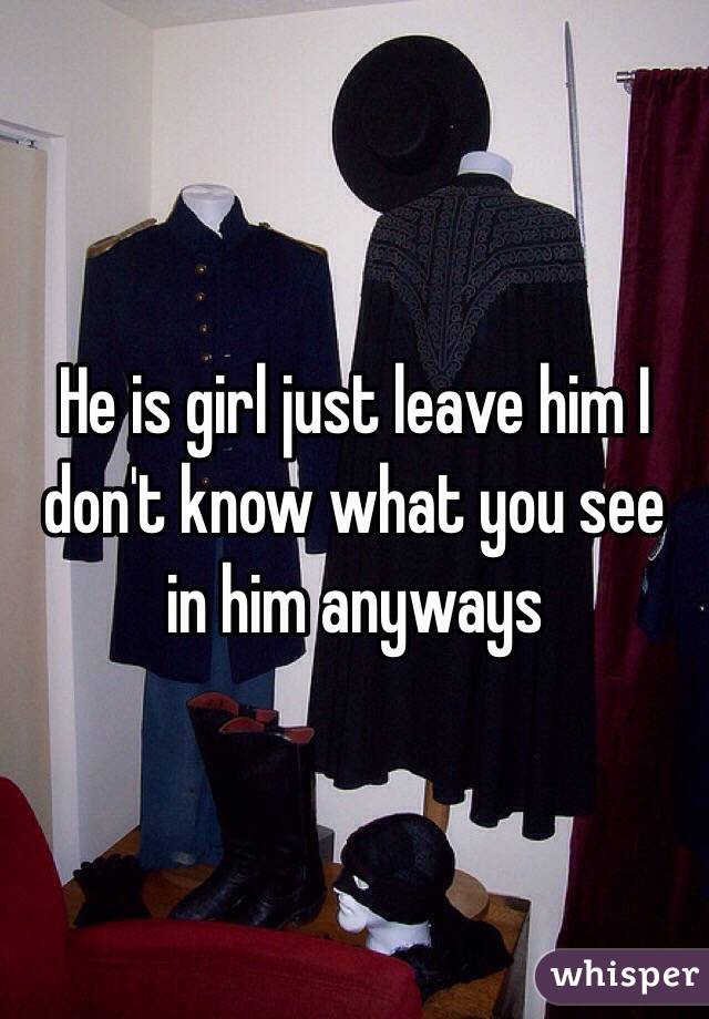 He is girl just leave him I don't know what you see in him anyways