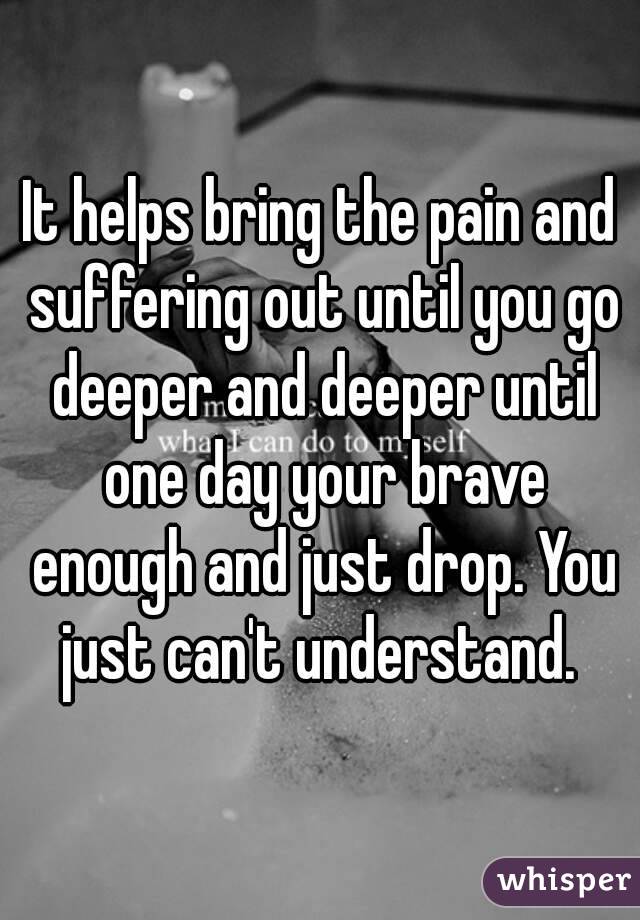 It helps bring the pain and suffering out until you go deeper and deeper until one day your brave enough and just drop. You just can't understand. 