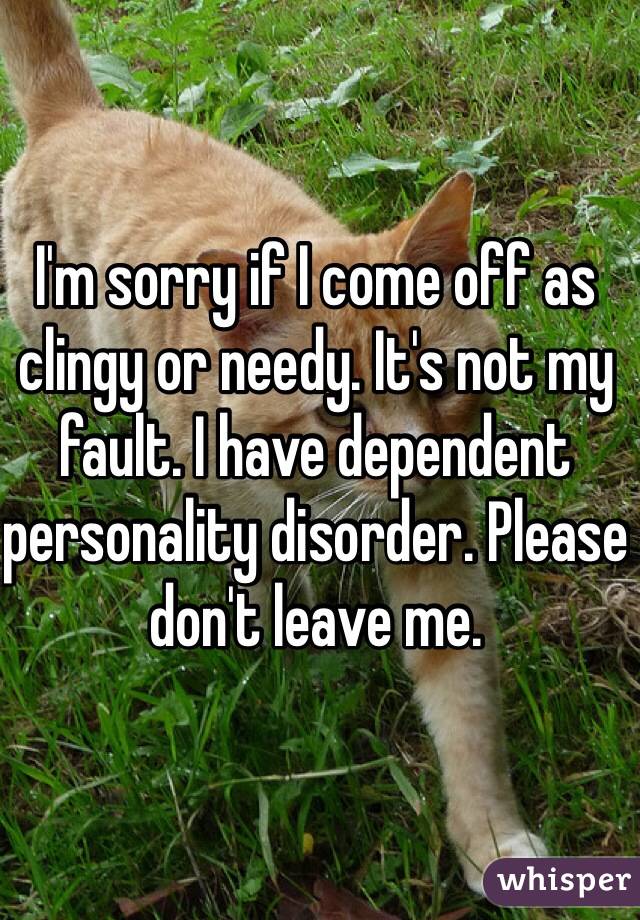 I'm sorry if I come off as clingy or needy. It's not my fault. I have dependent personality disorder. Please don't leave me. 