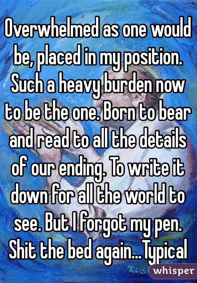 Overwhelmed as one would be, placed in my position. Such a heavy burden now to be the one. Born to bear and read to all the details of our ending. To write it down for all the world to see. But I forgot my pen. Shit the bed again...Typical