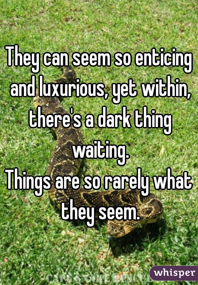 They can seem so enticing and luxurious, yet within, there's a dark thing waiting.
Things are so rarely what they seem.