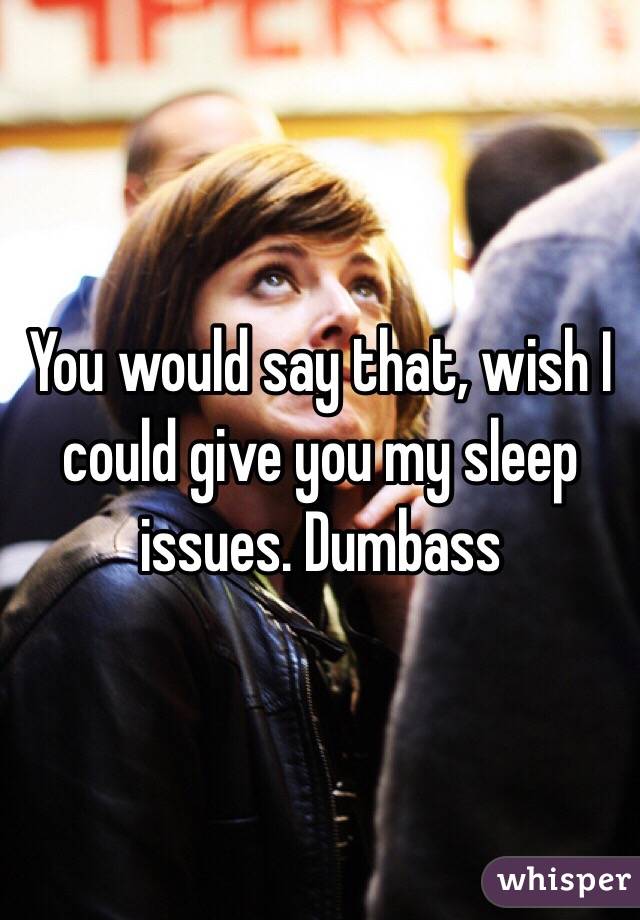You would say that, wish I could give you my sleep issues. Dumbass