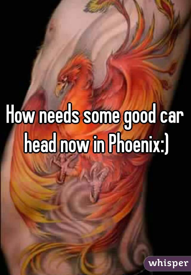 How needs some good car head now in Phoenix:)