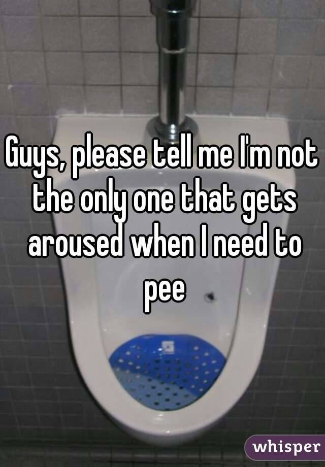 Guys, please tell me I'm not the only one that gets aroused when I need to pee