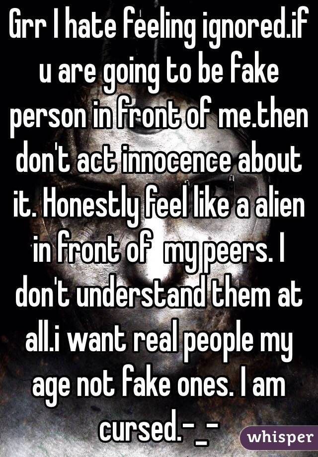 Grr I hate feeling ignored.if u are going to be fake person in front of me.then don't act innocence about it. Honestly feel like a alien in front of  my peers. I don't understand them at all.i want real people my age not fake ones. I am cursed.-_- 