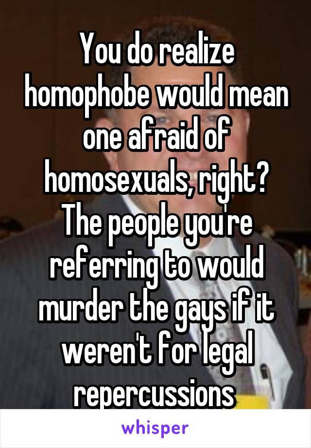 You do realize homophobe would mean one afraid of homosexuals, right? The people you're referring to would murder the gays if it weren't for legal repercussions 