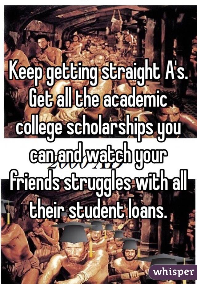 Keep getting straight A's. 
Get all the academic college scholarships you can and watch your friends struggles with all their student loans. 