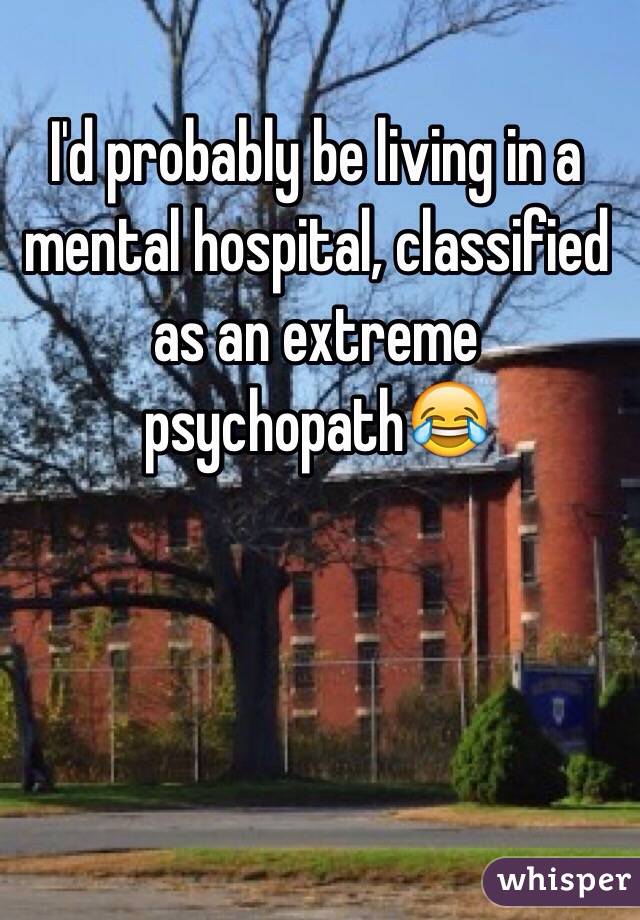 I'd probably be living in a mental hospital, classified as an extreme psychopath😂 