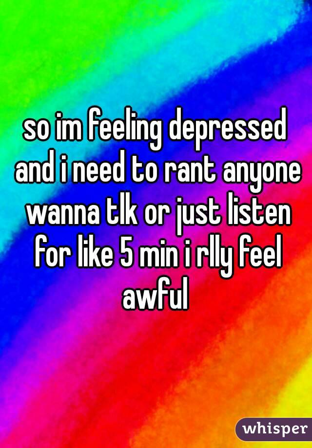 so im feeling depressed and i need to rant anyone wanna tlk or just listen for like 5 min i rlly feel awful 