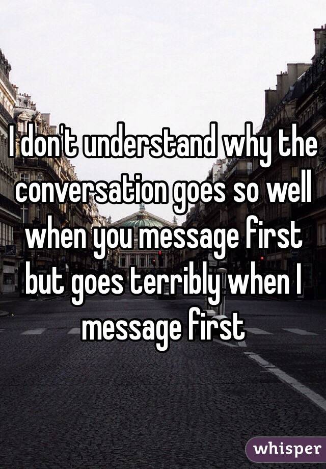 I don't understand why the conversation goes so well when you message first but goes terribly when I message first