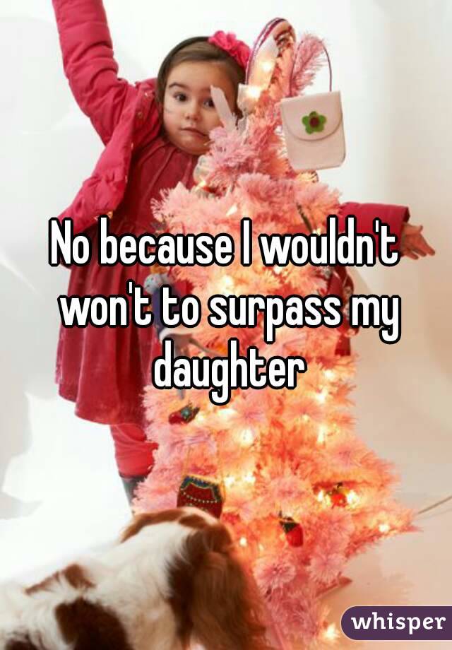 No because I wouldn't won't to surpass my daughter