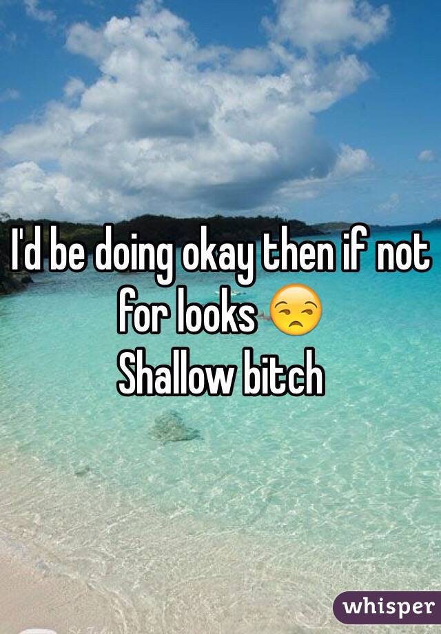 I'd be doing okay then if not for looks 😒
Shallow bitch