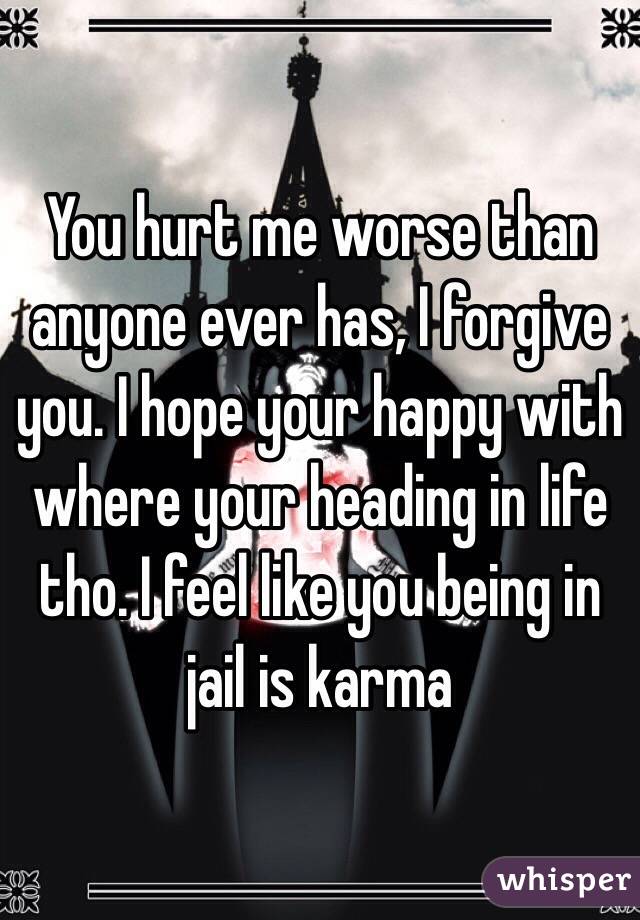 You hurt me worse than anyone ever has, I forgive you. I hope your happy with where your heading in life tho. I feel like you being in jail is karma 