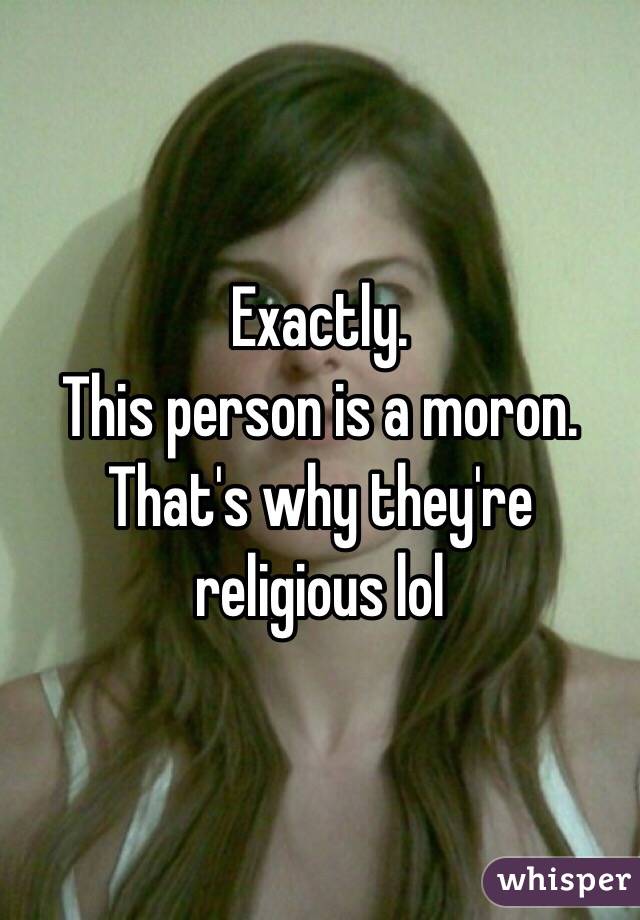 Exactly.
This person is a moron.
That's why they're religious lol