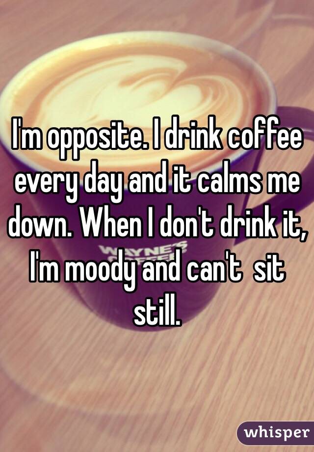 I'm opposite. I drink coffee every day and it calms me down. When I don't drink it, I'm moody and can't  sit still.