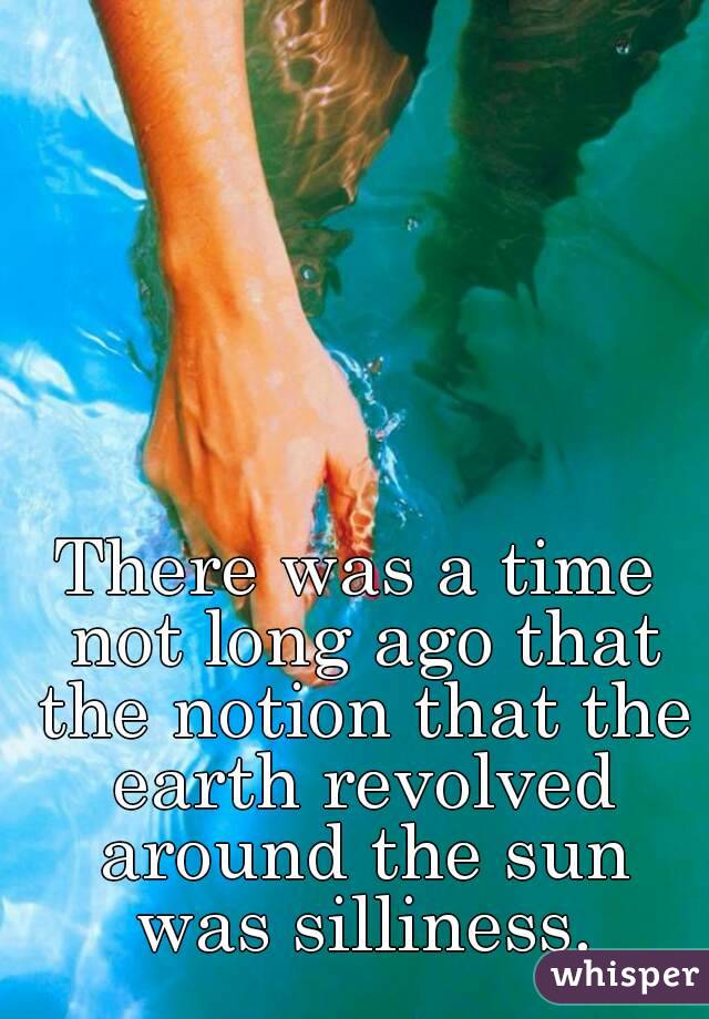 There was a time not long ago that the notion that the earth revolved around the sun was silliness.