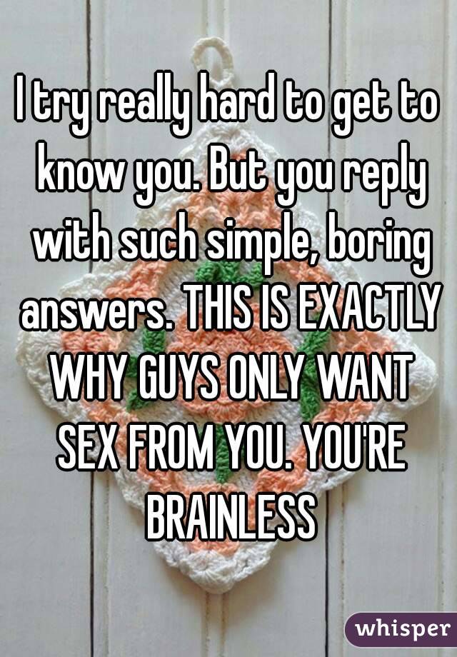 I try really hard to get to know you. But you reply with such simple, boring answers. THIS IS EXACTLY WHY GUYS ONLY WANT SEX FROM YOU. YOU'RE BRAINLESS