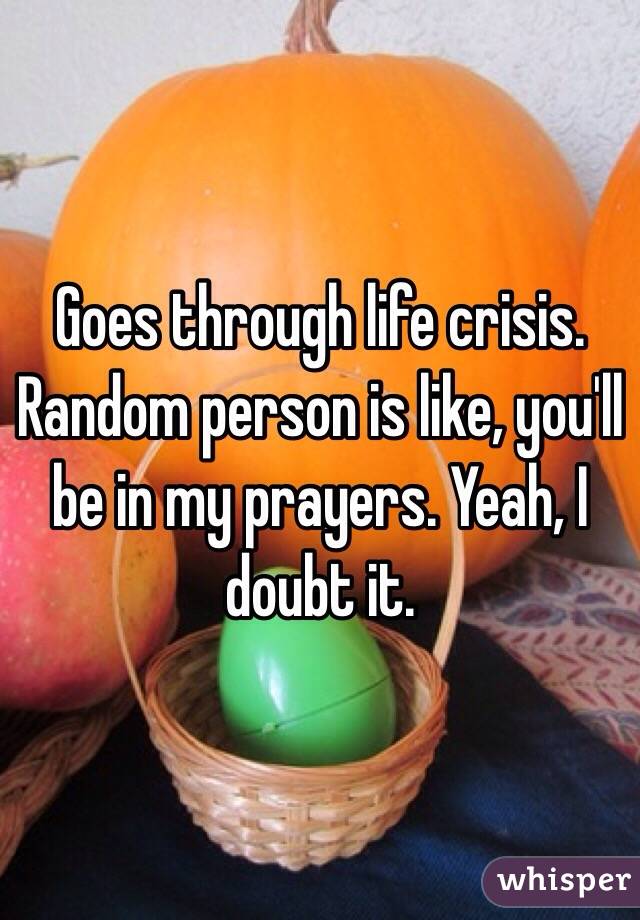 Goes through life crisis. Random person is like, you'll be in my prayers. Yeah, I doubt it. 