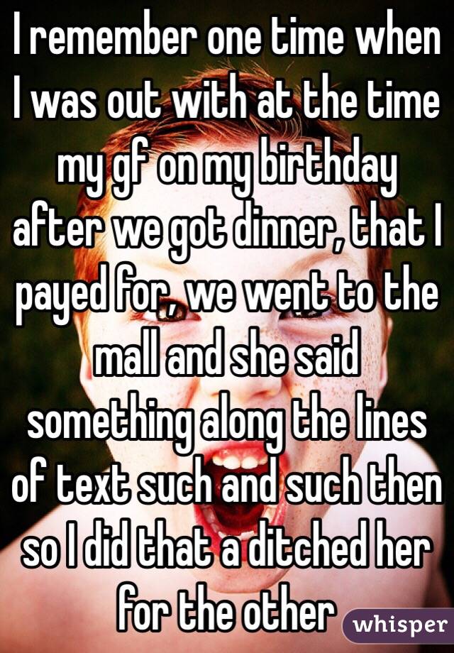 I remember one time when I was out with at the time my gf on my birthday after we got dinner, that I payed for, we went to the mall and she said something along the lines of text such and such then so I did that a ditched her for the other