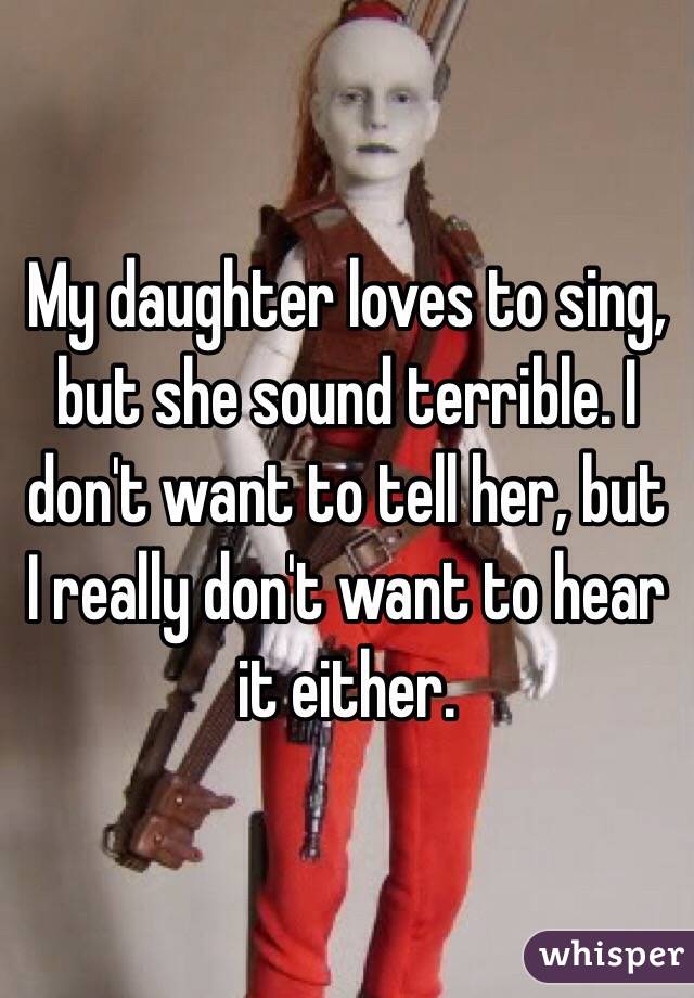 My daughter loves to sing, but she sound terrible. I don't want to tell her, but I really don't want to hear it either.