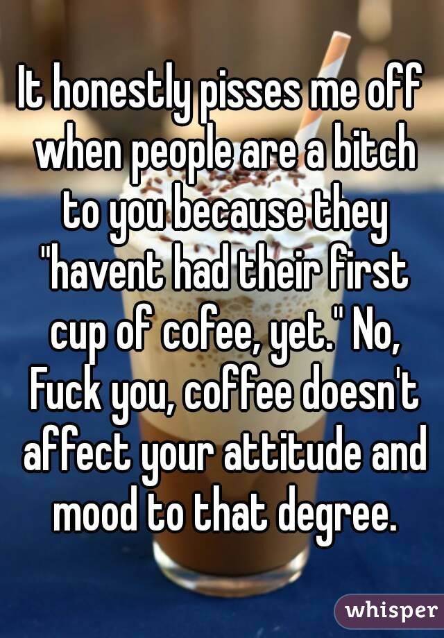 It honestly pisses me off when people are a bitch to you because they "havent had their first cup of cofee, yet." No, Fuck you, coffee doesn't affect your attitude and mood to that degree.
