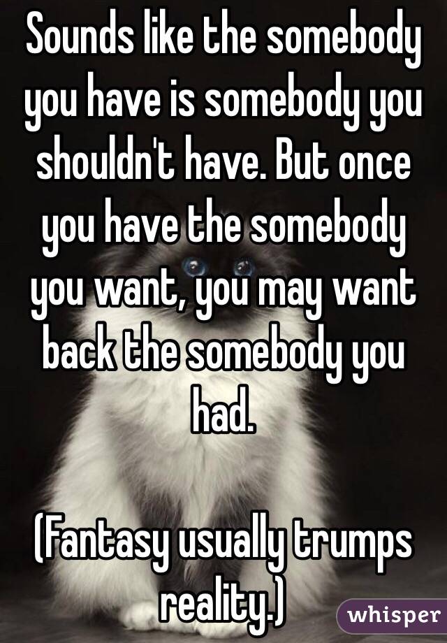 Sounds like the somebody you have is somebody you shouldn't have. But once you have the somebody you want, you may want back the somebody you had. 

(Fantasy usually trumps reality.)