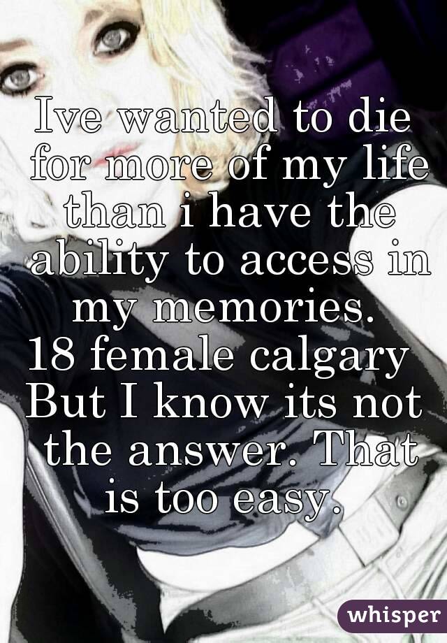 Ive wanted to die for more of my life than i have the ability to access in my memories. 
18 female calgary 
But I know its not the answer. That is too easy. 