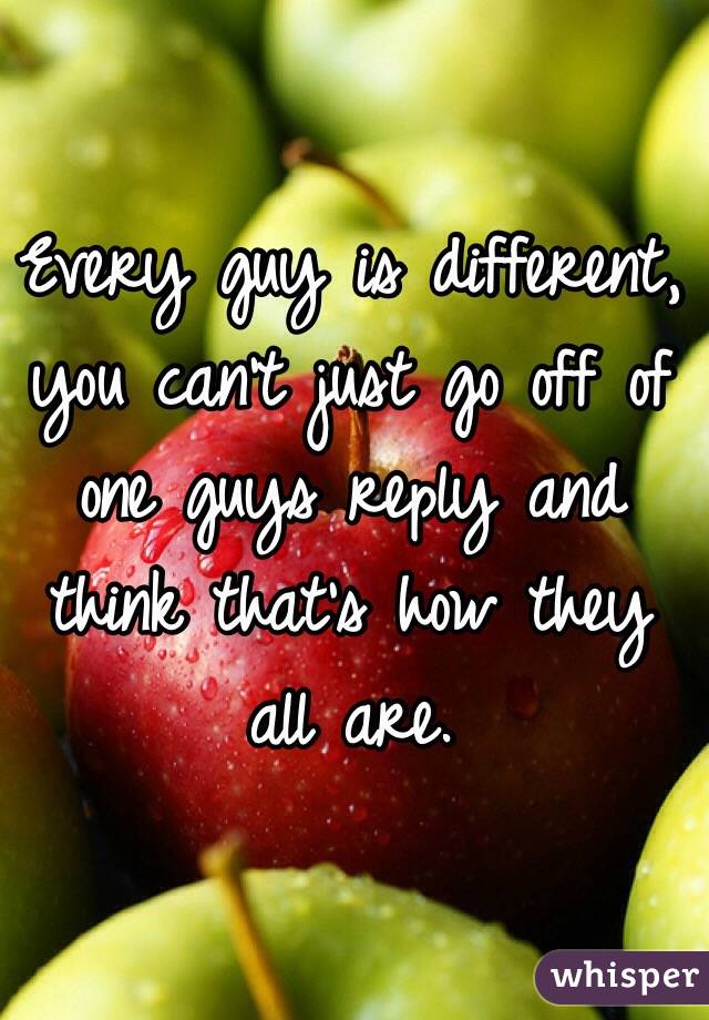 Every guy is different, you can't just go off of one guys reply and think that's how they all are.