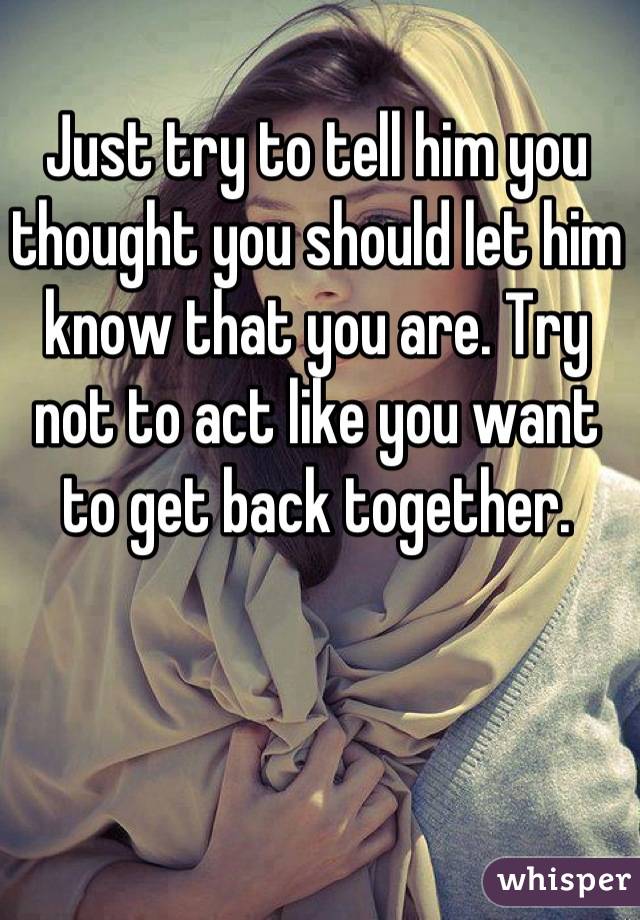 Just try to tell him you thought you should let him know that you are. Try not to act like you want to get back together.
