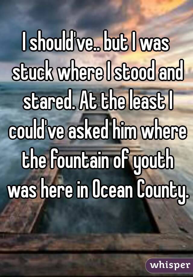 I should've.. but I was stuck where I stood and stared. At the least I could've asked him where the fountain of youth was here in Ocean County. 