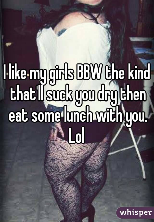 I like my girls BBW the kind that'll suck you dry then eat some lunch with you. Lol 