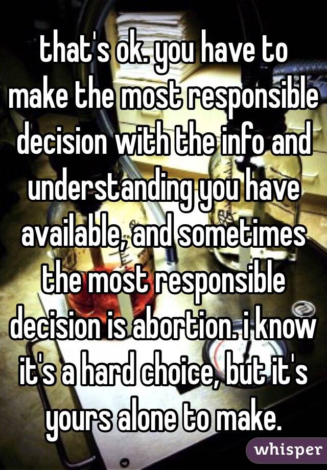 that's ok. you have to make the most responsible decision with the info and understanding you have available, and sometimes the most responsible decision is abortion. i know it's a hard choice, but it's yours alone to make.
