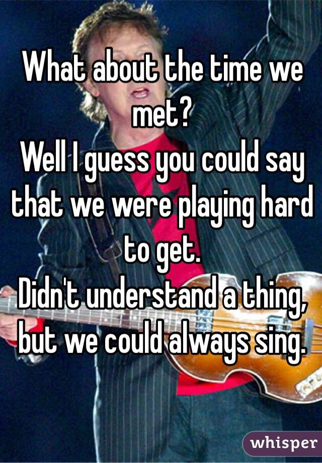 What about the time we met? 
Well I guess you could say that we were playing hard to get. 
Didn't understand a thing, 
but we could always sing. 
