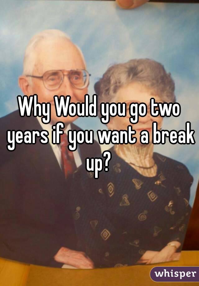 Why Would you go two years if you want a break up? 