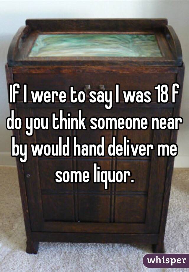 If I were to say I was 18 f do you think someone near by would hand deliver me some liquor. 