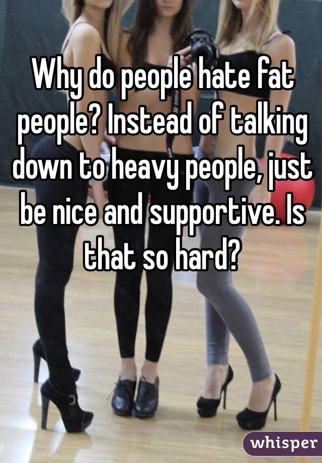 Why do people hate fat people? Instead of talking down to heavy people, just be nice and supportive. Is that so hard? 