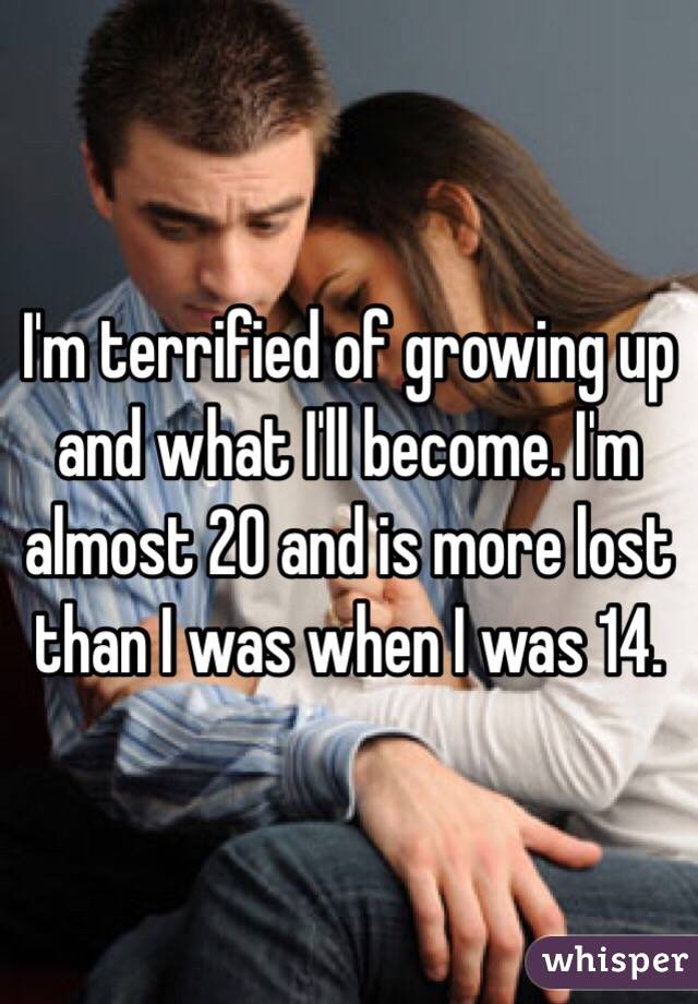 I'm terrified of growing up and what I'll become. I'm almost 20 and is more lost than I was when I was 14.