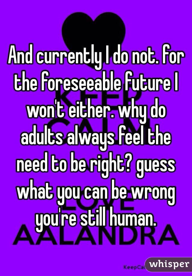 And currently I do not. for the foreseeable future I won't either. why do adults always feel the need to be right? guess what you can be wrong you're still human.